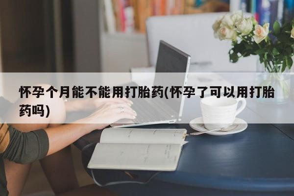 怀孕三个月用打胎药购买微信怀孕个月能不能用打胎药(怀孕了可以用打胎药吗)